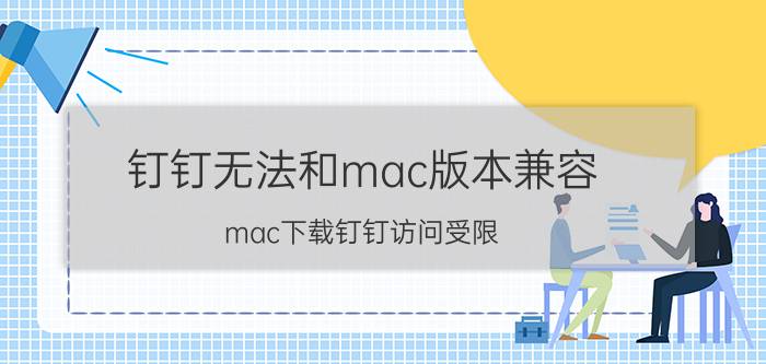 钉钉无法和mac版本兼容 mac下载钉钉访问受限？